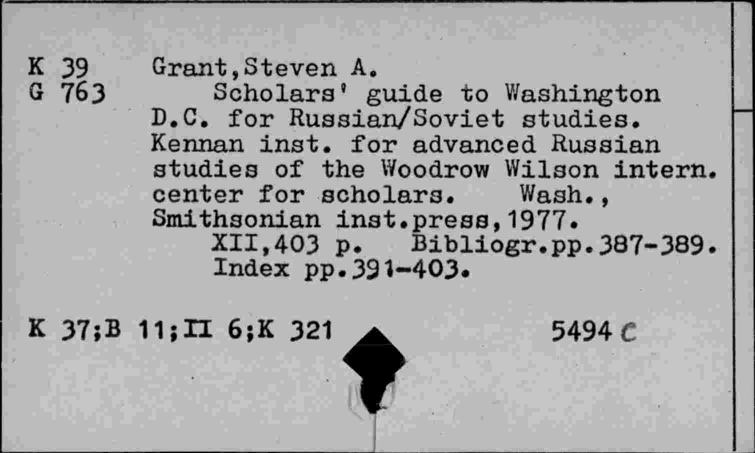 ﻿K 39
G 763
Grant,Steven A.
Scholars’ guide to Washington D.C. for Russian/Soviet studies. Kennan inst. for advanced Russian studies of the Woodrow Wilson intern, center for scholars. Wash., Smithsonian inst.press,1977.
XII,403 p. Bibliogr.pp.387-389.
Index pp.391-403»
K 37;B 11;II 6;K 321
5494 C